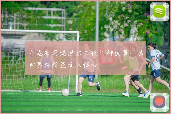 卡恩布冯诺伊尔三代门神故事，为世界杯新星注入信心