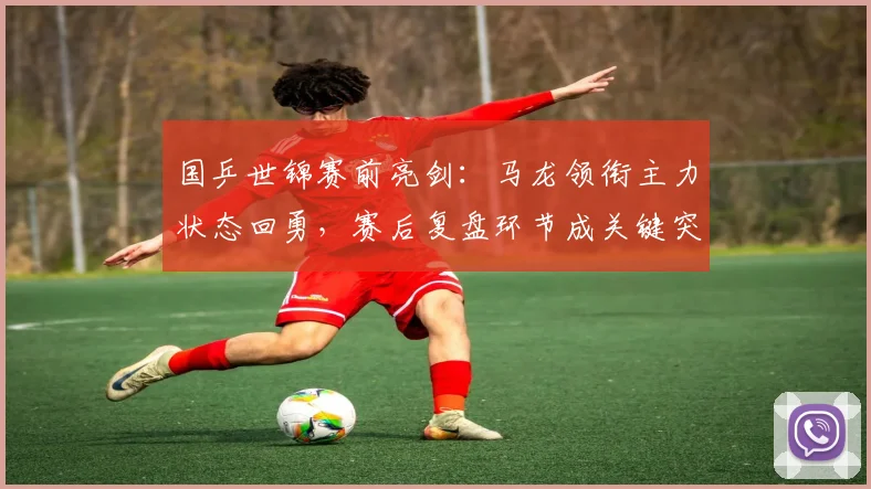 国乒世锦赛前亮剑：马龙领衔主力状态回勇，赛后复盘环节成关键突破口