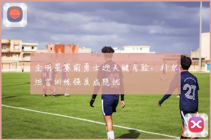 全明星赛前勇士迎关键考验，科尔坦言训练强度成隐忧