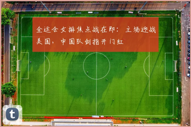 全运会女排焦点战在即：主场迎战美国，中国队剑指开门红