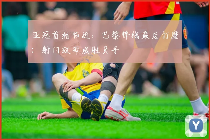 亚冠首轮临近，巴黎锋线最后打磨：射门效率成胜负手