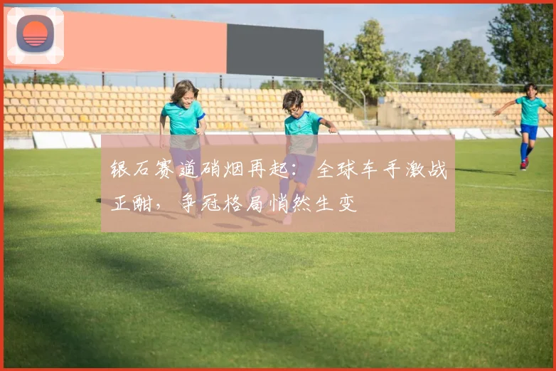 银石赛道硝烟再起：全球车手激战正酣，争冠格局悄然生变