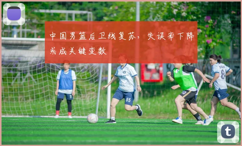 中国男篮后卫线复苏，失误率下降或成关键变数