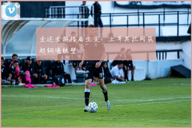 全运女排格局生变，土耳其拦网筑起铜墙铁壁