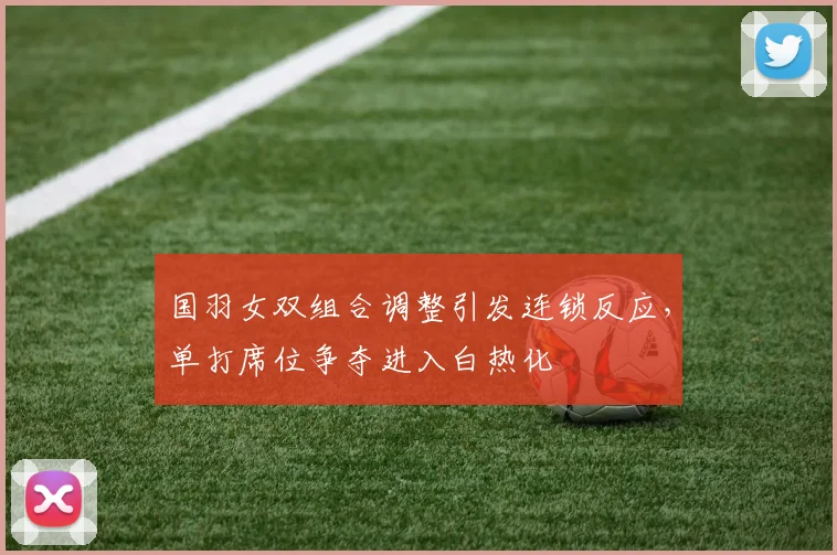 国羽女双组合调整引发连锁反应，单打席位争夺进入白热化