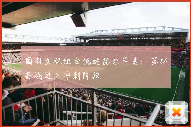 国羽女双组合抵达赫尔辛基，苏杯备战进入冲刺阶段