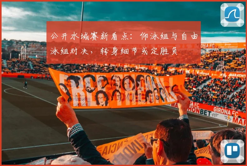 公开水域赛新看点：仰泳组与自由泳组对决，转身细节或定胜负