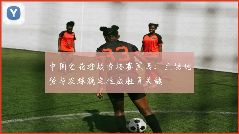 中国金花迎战资格赛黑马：主场优势与发球稳定性成胜负关键