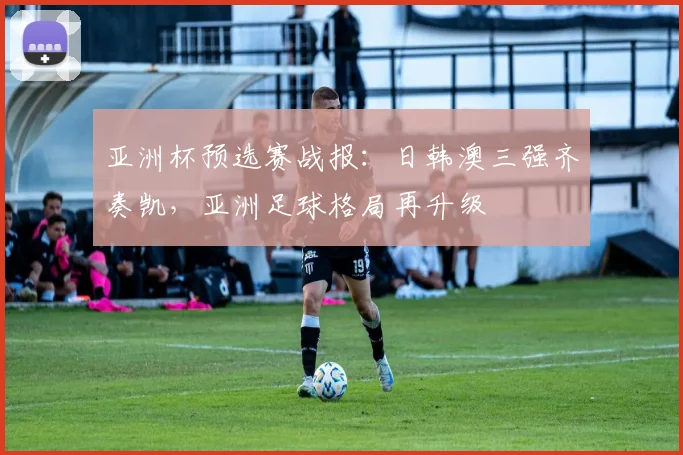 亚洲杯预选赛战报：日韩澳三强齐奏凯，亚洲足球格局再升级