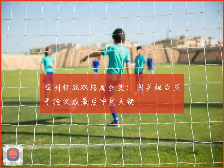 亚洲杯混双格局生变：国乒组合正手抢攻成最后冲刺关键