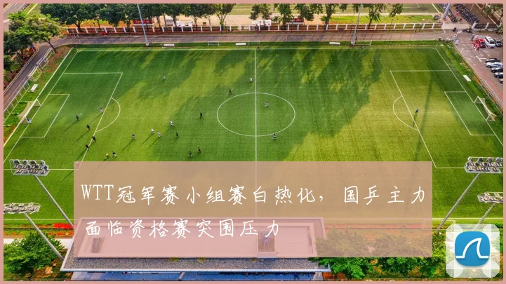 WTT冠军赛小组赛白热化，国乒主力面临资格赛突围压力