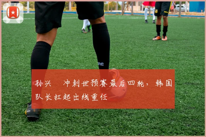 孙兴慜冲刺世预赛最后四轮，韩国队长扛起出线重任