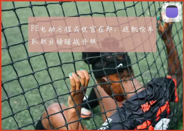 FE电动方程式收官在即，迈凯伦车队积分榜暗战升级