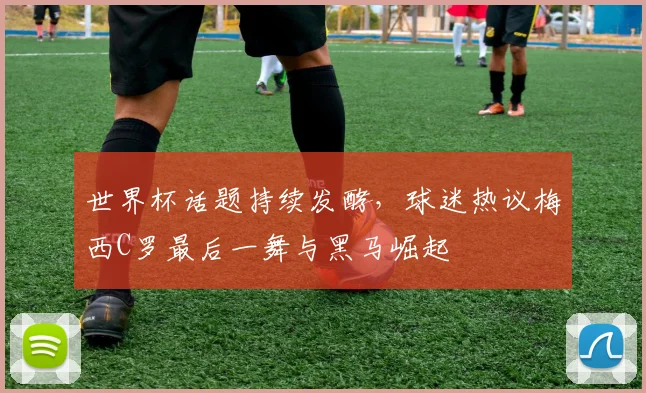 世界杯话题持续发酵，球迷热议梅西C罗最后一舞与黑马崛起