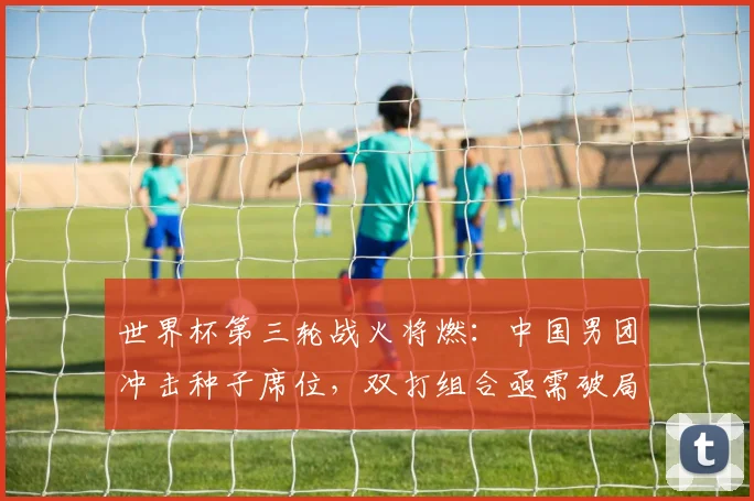 世界杯第三轮战火将燃：中国男团冲击种子席位，双打组合亟需破局