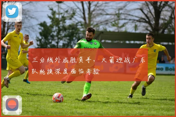 三分线外成胜负手，火箭迎战广东队轮换深度面临考验