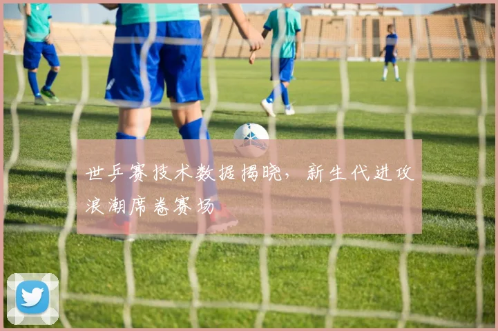 世乒赛技术数据揭晓，新生代进攻浪潮席卷赛场