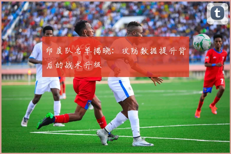 印度队名单揭晓：攻防数据提升背后的战术升级