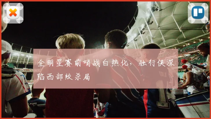 全明星赛前哨战白热化，独行侠深陷西部绞杀局