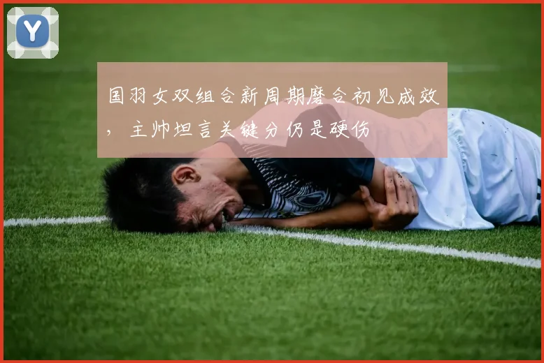 国羽女双组合新周期磨合初见成效，主帅坦言关键分仍是硬伤