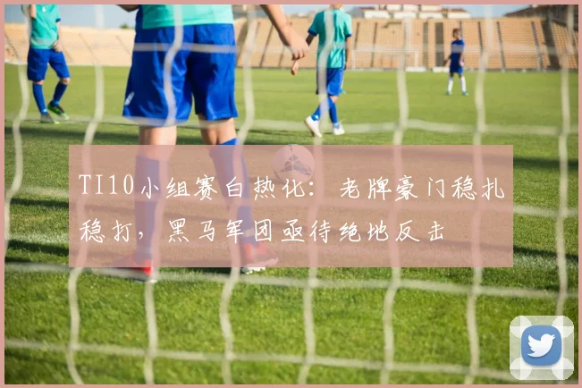 TI10小组赛白热化：老牌豪门稳扎稳打，黑马军团亟待绝地反击