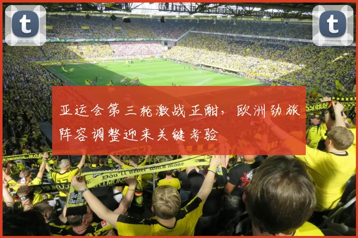 亚运会第三轮激战正酣，欧洲劲旅阵容调整迎来关键考验