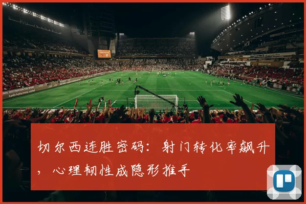切尔西连胜密码：射门转化率飙升，心理韧性成隐形推手