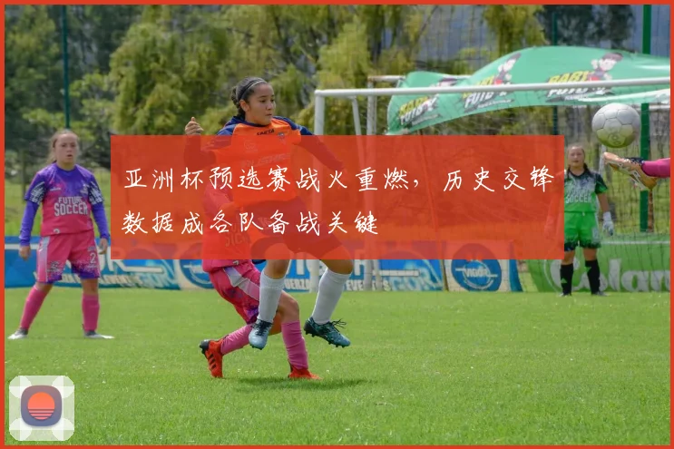 亚洲杯预选赛战火重燃，历史交锋数据成各队备战关键