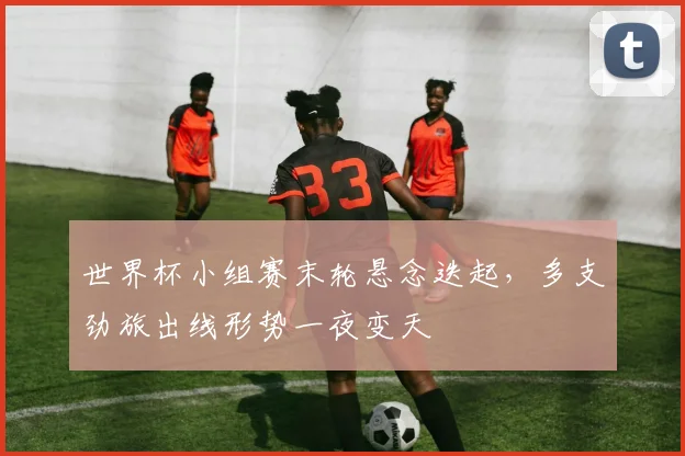 世界杯小组赛末轮悬念迭起，多支劲旅出线形势一夜变天