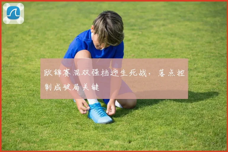 欧锦赛混双强档迎生死战，落点控制成破局关键