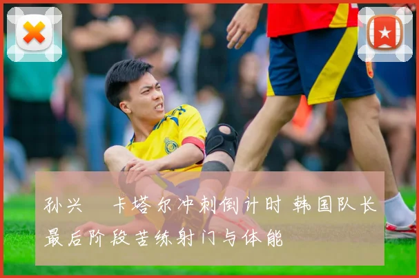 孙兴慜卡塔尔冲刺倒计时 韩国队长最后阶段苦练射门与体能