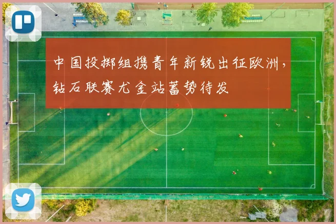 中国投掷组携青年新锐出征欧洲，钻石联赛尤金站蓄势待发