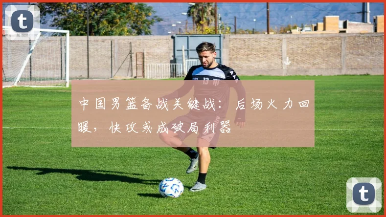 中国男篮备战关键战：后场火力回暖，快攻或成破局利器