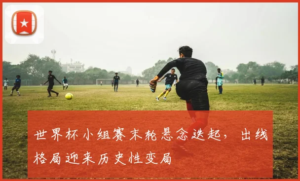 世界杯小组赛末轮悬念迭起，出线格局迎来历史性变局