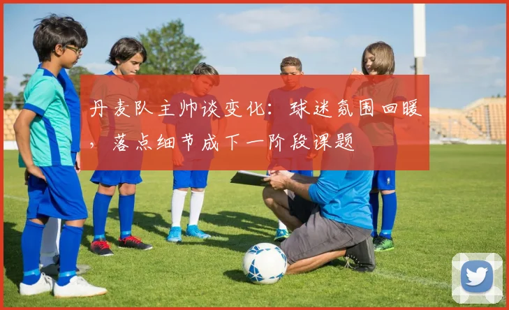 丹麦队主帅谈变化：球迷氛围回暖，落点细节成下一阶段课题