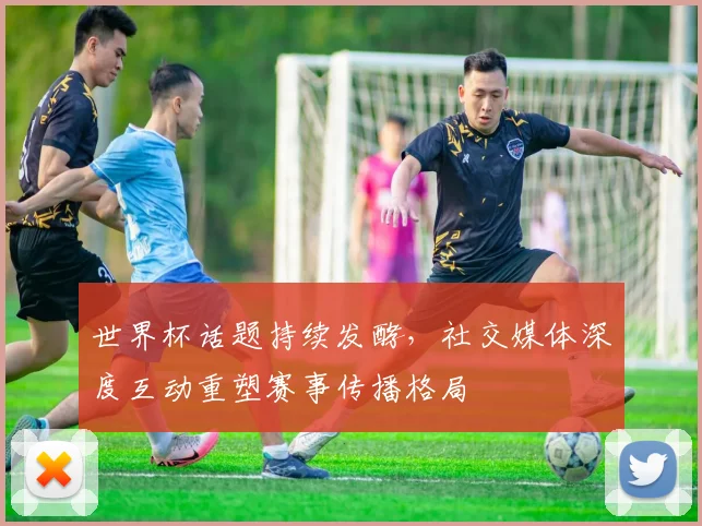 世界杯话题持续发酵，社交媒体深度互动重塑赛事传播格局