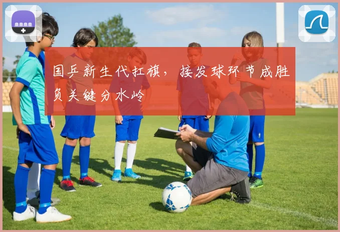 国乒新生代扛旗，接发球环节成胜负关键分水岭