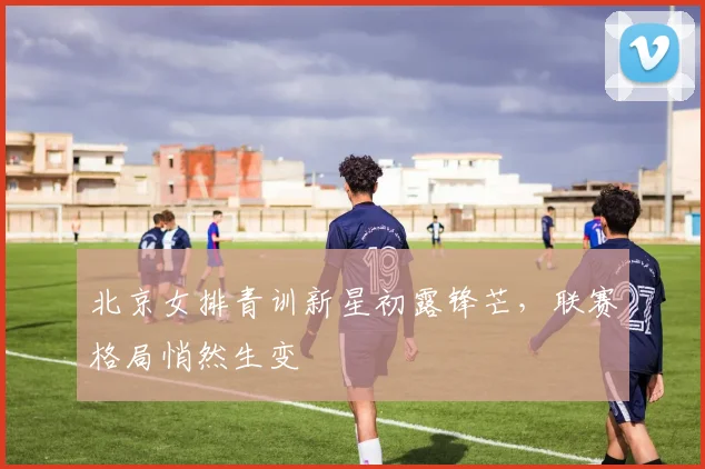 北京女排青训新星初露锋芒，联赛格局悄然生变