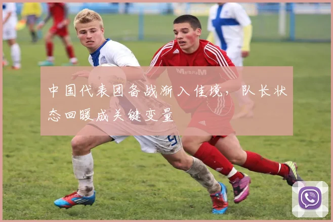 中国代表团备战渐入佳境，队长状态回暖成关键变量