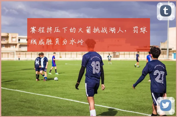 赛程挤压下的火箭挑战湖人，罚球线成胜负分水岭
