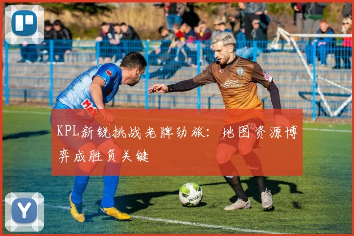 KPL新锐挑战老牌劲旅：地图资源博弈成胜负关键