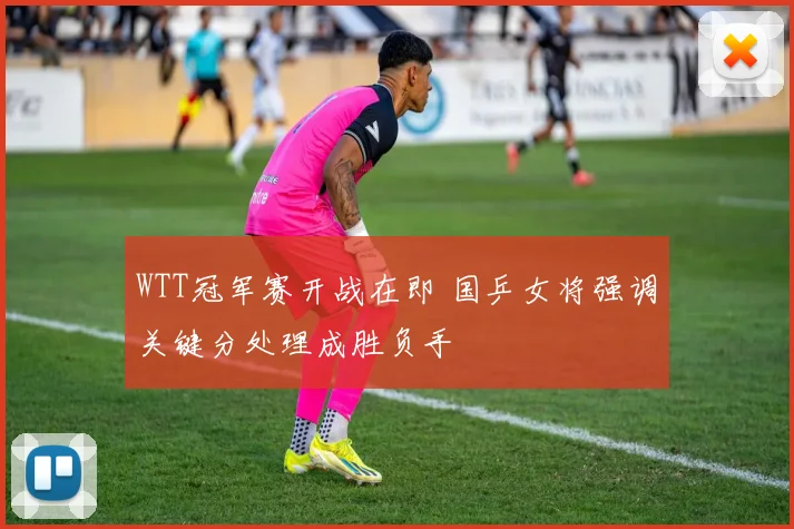 WTT冠军赛开战在即 国乒女将强调关键分处理成胜负手