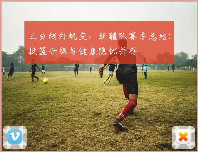 三分线外蜕变，新疆队赛季总结：投篮升级与健康隐忧并存