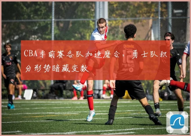 CBA季前赛各队加速磨合，勇士队积分形势暗藏变数