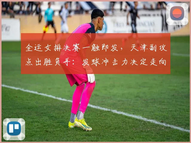 全运女排决赛一触即发，天津副攻点出胜负手：发球冲击力决定走向