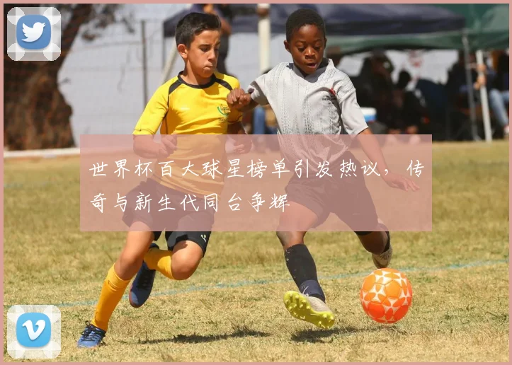世界杯百大球星榜单引发热议，传奇与新生代同台争辉